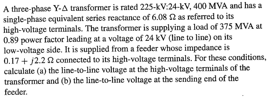 A three-phase Y-? transformer is rated 225-kV:24-kV, 400 MVA and has a single-phase equivalent series reactance of 6.08 ? as referred to its high-voltage terminals. The transformer is supplying a load of 375 MVA at 0.89 power factor leading at a voltage of 24 kV (line to line) on its low-voltage side. It is supplied from a feeder whose impedance is 0.17 + j2.2 ? connected to its high-voltage terminals. For these conditions, calculate (a) the line-to-line voltage at the high-voltage terminals of the transformer and (b) the line-to-line voltage at the sending end of the feeder.