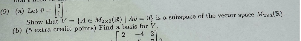 (9) (a) Let v⃗ = 
    < b m a t r i x >. Show that V = {A ∈ M2×2(ℝ) | Av⃗ = 0⃗} is a subspace of the vector space M2×2(ℝ).
(b) (5 extra credit points) Find a basis for V. < b m a t r i x >