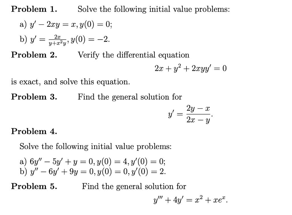 Problem 1. Solve the following initial value problems:
a) y' - 2xy = x, y(0) = 0;
b) y' = 2x / (y + x^2y), y(0) = -2.
Problem 2. Verify the differential equation
2x + y^2 + 2xyy' = 0
is exact, and solve this equation.
Problem 3. Find the general solution for
y' = (2y - x) / (2x - y).
Problem 4.
Solve the following initial value problems:
a) 6y” - 5y' + y = 0, y(0) = 4, y'(0) = 0;
b) y” - 6y' + 9y = 0, y(0) = 0, y'(0) = 2.
Problem 5. Find the general solution for
y”' + 4y' = x^2 + xe^x.