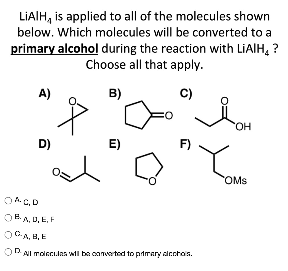 LiAlH4 is applied to all of the molecules shown below. Which molecules will be converted to a primary alcohol during the reaction with LiAlH4 ? Choose all that apply.

A) B) C)

D) E) F)

A. C, D
B. A, D, E, F
C. A, B, E
D. All molecules will be converted to primary alcohols.