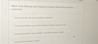 Which of the following steps should an investigator follow before entering a courtroom?

Discuss the case with jurors and defense witnesses.
Contact the defense counsel and any defense witnesses before the trial.
Discuss personal life, likes and dislikes, and official business in public.
Know when and where to testify.