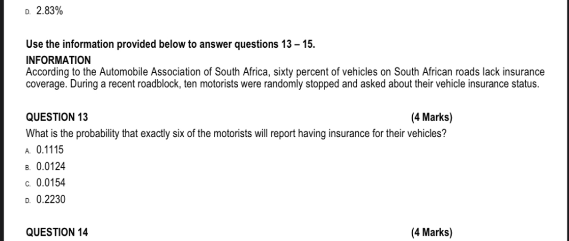 D. 2.83%

Use the information provided below to answer questions 13 – 15.
INFORMATION
According to the Automobile Association of South Africa, sixty percent of vehicles on South African roads lack insurance coverage. During a recent roadblock, ten motorists were randomly stopped and asked about their vehicle insurance status.

QUESTION 13 (4 Marks)
What is the probability that exactly six of the motorists will report having insurance for their vehicles?
A. 0.1115
B. 0.0124
C. 0.0154
D. 0.2230

QUESTION 14 (4 Marks)