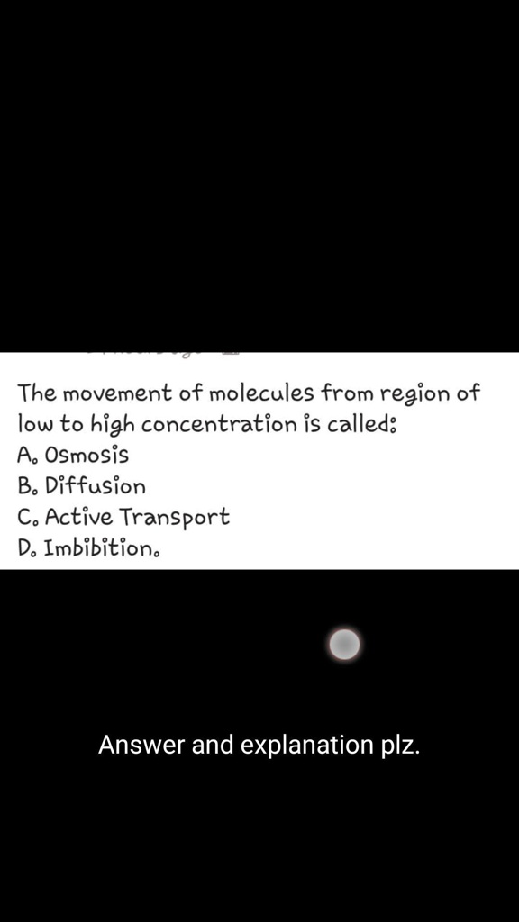 The movement of molecules from region of
low to high concentration is called:
A. Osmosis
B. Diffusion
C. Active Transport
D. Imbibition.