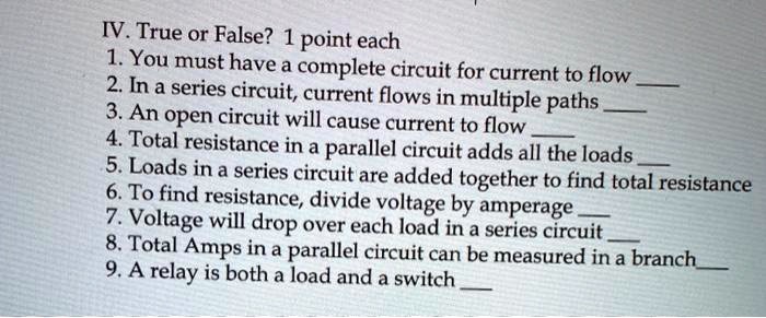 IV. True or False? 1 point each
1. You must have a complete circuit for current to flow 
2. In a series circuit, current flows in multiple paths 
3. An open circuit will cause current to flow 
4. Total resistance in a parallel circuit adds all the loads 
5. Loads in a series circuit are added together to find total resistance
6. To find resistance, divide voltage by amperage 
7. Voltage will drop over each load in a series circuit 
8. Total Amps in a parallel circuit can be measured in a branch
9. A relay is both a load and a switch 