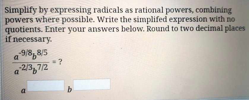 Simplify by expressing radicals as rational powers, combining powers where possible. Write the simplified expression with no quotients. Enter your answers below. Round to two decimal places if necessary.
fraca^-9/8b^8/5a^-2/3b^7/2 = ?
a^[] b^[]
