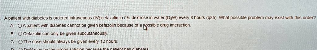 a patient with diabetes is ordered intravenous iv cefazolin in 5 dextrose in water d5w every 8 hours q8h what possible problem may exist with this order b cefazolin can only be given subcuta 15612
