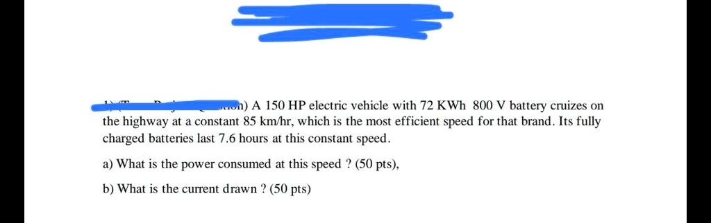 Son) A 150 HP electric vehicle with 72 KWh 800 V battery cruizes on the highway at a constant 85 km/hr, which is the most efficient speed for that brand. Its fully charged batteries last 7.6 hours at this constant speed.
a) What is the power consumed at this speed? (50 pts),
b) What is the current drawn ? (50 pts)