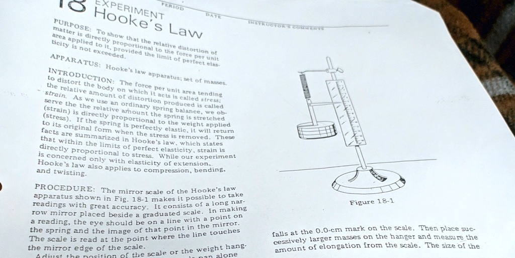 PERIOD
DATE
INSTRUCTOR COMMENTS
EXPERIMENT
Hooke's Law
PURPOSE: To show that the relative distortion of
matter is directly proportional to the force per unit
area applied to it, provided the limit of perfect elas-
ticity is not exceeded.
APPARATUS: Hooke's law apparatus; set of masses.
INTRODUCTION: The force per unit area tending
to distort the body on which it acts is called stress;
the relative amount of distortion produced is called
strain. As we use an ordinary spring balance, we ob-
serve the the relative amount the spring is stretched
(strain) is directly proportional to the weight applied
(stress). If the spring is perfectly elastic, it will return
to its original form when the stress is removed. These
facts are summarized in Hooke's law, which states
that within the limits of perfect elasticity, strain is
directly proportional to stress. While our experiment
is concerned only with elasticity of extension,
Hooke's law also applies to compression, bending,
and twisting.
PROCEDURE: The mirror scale of the Hooke's law
apparatus shown in Fig. 18-1 makes it possible to take
readings with great accuracy. It consists of a long nar-
row mirror placed beside a graduated scale. In making
a reading, the eye should be on a line with a point on
the spring and the image of that point in the mirror.
The scale is read at the point where the line touches
the mirror edge of the scale.
Adjust the position of the scale or the weight hang-
Figure 18-1
falls at the 0.0-cm mark on the scale. Then place suc-
cessively larger masses on the hanger and measure the
amount of elongation from the scale. The size of the