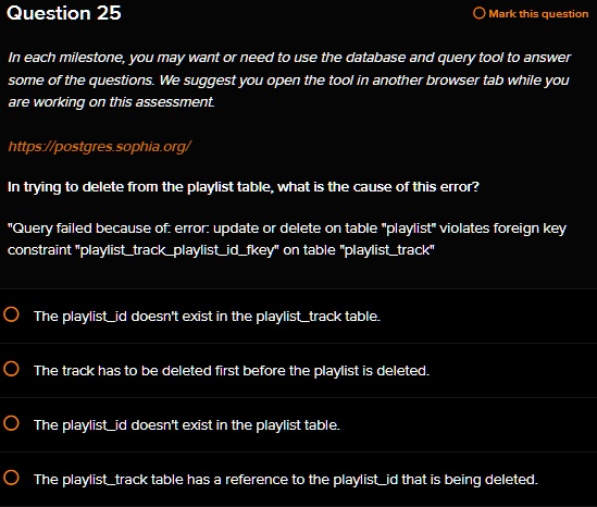 Question 25
Mark this question
In each milestone, you may want or need to use the database and query tool to answer
some of the questions. We suggest you open the tool in another browser tab while you
are working on this assessment.
https://postgres.sophia.org/
In trying to delete from the playlist table, what is the cause of this error?
"Query failed because of: error: update or delete on table p̈laylistv̈iolates foreign key
constraint p̈laylisttrackplaylistidfkeyön table p̈laylisttrackT̈he playlistid doesn't exist in the playlisttrack table.
The track has to be deleted first before the playlist is deleted.
The playlistid doesn't exist in the playlist table.
The playlisttrack table has a reference to the playlistid that is being deleted.
