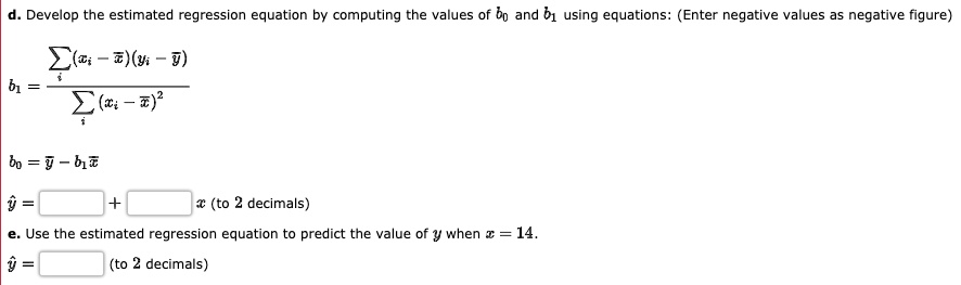 d. Develop the estimated regression equation by computing the values of b0 and b1 using equations: (Enter negative values as negative figure)
b1 = ?i (xi - x?)(yi - y?) / ?i (xi - x?)²
b0 = y? - b1x?
y? = [ ] + [ ] x (to 2 decimals)
e. Use the estimated regression equation to predict the value of y when x = 14.
y? = [ ] (to 2 decimals)