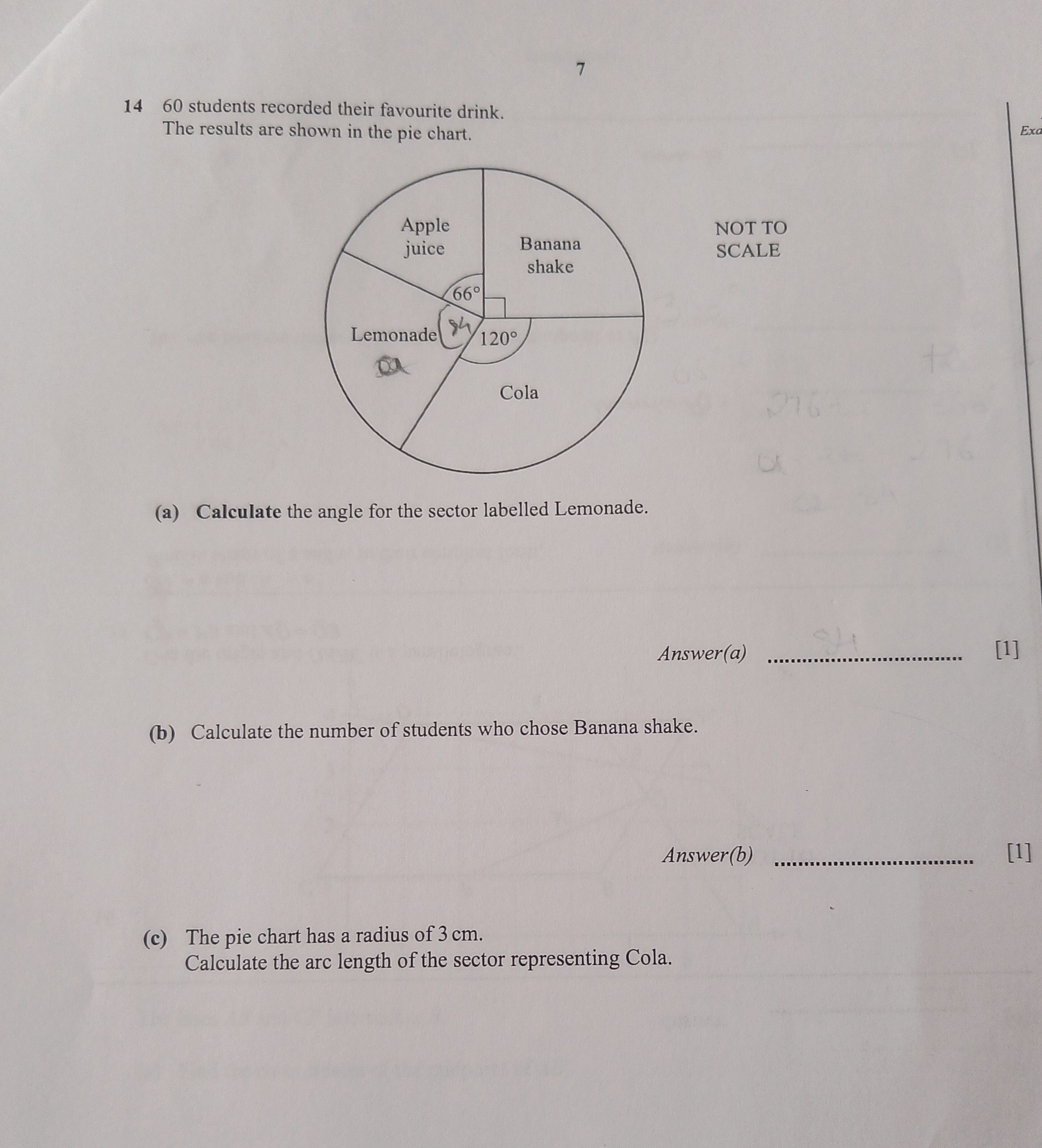 7
1460 students recorded their favourite drink.
The results are shown in the pie chart.
NOT TO SCALE
(a) Calculate the angle for the sector labelled Lemonade.
Answer(a)
[1]
(b) Calculate the number of students who chose Banana shake.
Answer(b)
[1]
(c) The pie chart has a radius of 3  cm.
Calculate the arc length of the sector representing Cola.