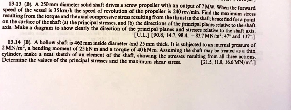 13.13 (B). A 250 mm diameter solid shaft drives a screw propeller with an output of 7 MW. When the forward
speed of the vessel is 35 km/h the speed of revolution of the propeller is 240 rev/min. Find the maximum stress
resulting from the torque and the axial compressive stress resulting from the thrust in the shaft; hence find for a point
on the surface of the shaft (a) the principal stresses, and (b) the directions of the principal planes relative to the shaft
axis. Make a diagram to show clearly the direction of the principal planes and stresses relative to the shaft axis.
[U.L.] [90.8, 14.7, 98.4, 	ext-83.7 MN/m²; 47° and 137°.]
13.14 (B). A hollow shaft is 460 mm inside diameter and 25 mm thick. It is subjected to an internal pressure of
2 MN/m², a bending moment of 25 kN m and a torque of 40 kN m. Assuming the shaft may be treated as a thin
cylinder, make a neat sketch of an element of the shaft, showing the stresses resulting from all three actions.
Determine the values of the principal stresses and the maximum shear stress.
[21.5, 11.8, 16.6 MN/m².]