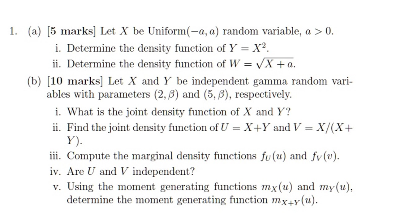 1. (a) ( [5 ) marks] Let ( X ) be ( operatornameUniform(-a, a) ) random variable, ( a>0 ).
i. Determine the density function of ( Y=X^2 ).
ii. Determine the density function of ( W=sqrtX+a ).
(b) ( [10 ) marks ( ] ) Let ( X ) and ( Y ) be independent gamma random variables with parameters ( (2, eta) ) and ( (5, eta) ), respectively.
i. What is the joint density function of ( X ) and ( Y ) ?
ii. Find the joint density function of ( U=X+Y ) and ( V=X /(X+ ) ( Y) ).
iii. Compute the marginal density functions ( fU(u) ) and ( fV(v) ).
iv. Are ( U ) and ( V ) independent?
v. Using the moment generating functions ( mX(u) ) and ( mY(u) ), determine the moment generating function ( mX+Y(u) ).