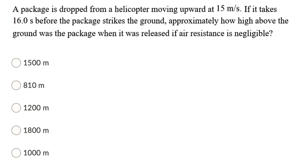 A package is dropped from a helicopter moving upward at 15 m/s. If it takes 16.0 s before the package strikes the ground, approximately how high above the ground was the package when it was released if air resistance is negligible?
1500 m
810 m
1200 m
1800 m
1000 m