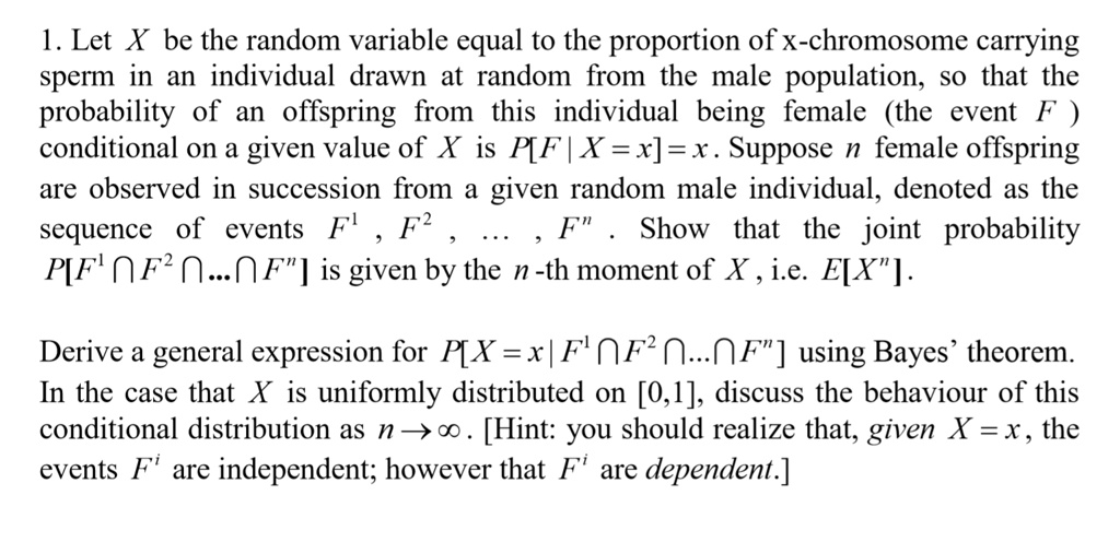 1. Let X be the random variable equal to the proportion of x-chromosome carrying sperm in an individual drawn at random from the male population, so that the probability of an offspring from this individual being female (the event F ) conditional on a given value of X is P[F | X = x] = x. Suppose n female offspring are observed in succession from a given random male individual, denoted as the sequence of events F^1 , F^2 , ... , F^n . Show that the joint probability P[F^1 ? F^2 ? ... ? F^n] is given by the n -th moment of X , i.e. E[X^n].

Derive a general expression for P[X = x | F^1 ? F^2 ? ... ? F^n] using Bayes’ theorem. In the case that X is uniformly distributed on [0,1], discuss the behaviour of this conditional distribution as n ? ?. [Hint: you should realize that, given X = x, the events F^i are independent; however that F^i are dependent.]
