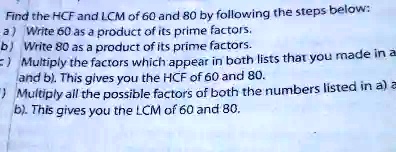 Find the HCF and LCM of 60 and 80 by following the steps below:
a) Write 60 as a product of its prime factors.
b) Write 80 as a product of its prime factors.
c) Multiply the factors which appear in both lists that you made in a
and b). This gives you the HCF of 60 and 80.
d) Multiply all the possible factors of both the numbers listed in a) and
b). This gives you the LCM of 60 and 80.