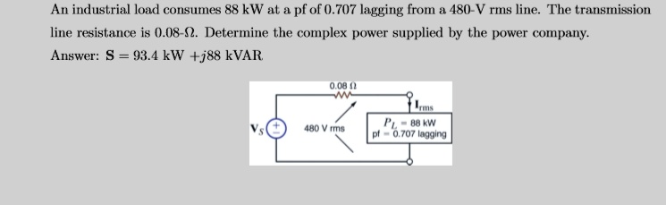 An industrial load consumes 88 kW at a pf of 0.707 lagging from a 480-V rms line. The transmission line resistance is 0.08-?. Determine the complex power supplied by the power company.
Answer: S = 93.4 kW +j88 kVAR