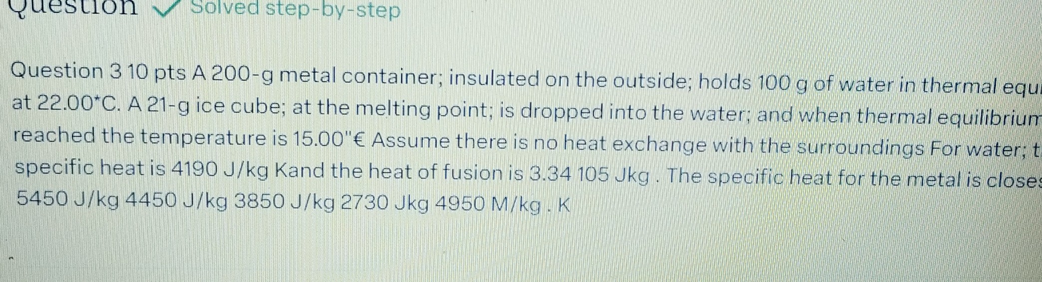 Question 310 pts A 200-g metal container; insulated on the outside; holds 100  g of water in thermal equ. at 22.00*+. A 21 -g ice cube; at the melting point; is dropped into the water; and when thermal equilibrium reached the temperature is 15.00 " € Assume there is no heat exchange with the surroundings For water; t specific heat is 4190  J / kg Kand the heat of fusion is 3.34105 Jkg. The specific heat for the metal is close: 5450  J / kg 4450  J / kg 3850  J / kg 2730 Jkg 4950 M / kg·K
