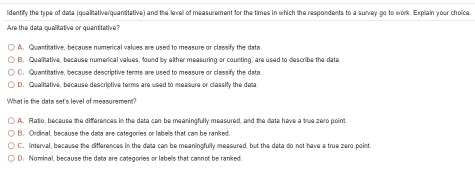 Identify the type of data (qualitative/quantitative) and the level of measurement for the times in which the respondents to a survey go to work. Explain your choice.

Are the data qualitative or quantitative?

A. Quantitative, because numerical values are used to measure or classify the data.
B. Qualitative, because numerical values, found by either measuring or counting, are used to describe the data.
C. Quantitative, because descriptive terms are used to measure or classify the data.
D. Qualitative, because descriptive terms are used to measure or classify the data.

What is the data set's level of measurement?

A. Ratio, because the differences in the data can be meaningfully measured, and the data have a true zero point.
B. Ordinal, because the data are categories or labels that can be ranked.
C. Interval, because the differences in the data can be meaningfully measured, but the data do not have a true zero point.
D. Nominal, because the data are categories or labels that cannot be ranked.