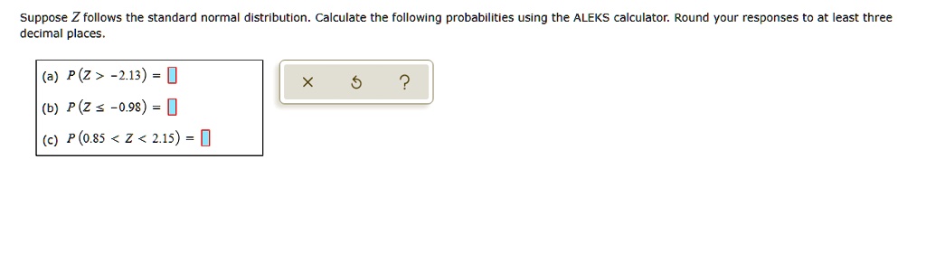 Suppose Z follows the standard normal distribution. Calculate the following probabilities using the ALEKS calculator. Round your responses to at least three decimal places.
(a) P(Z > -2.13) =
(b) P(Z ? -0.98) =
(c) P(0.85 < Z < 2.15) =