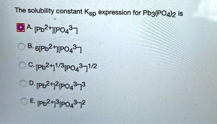 The solubility constant Ksp expression for Pb3(PO4)2 is
A. [Pb2+][PO43-]
B. 6[Pb2+][PO43-]
C. [Pb2+]1/3[PO43-]1/2
D. [Pb2+]2[PO43-]3
E. [Pb2+]3[PO43-]2