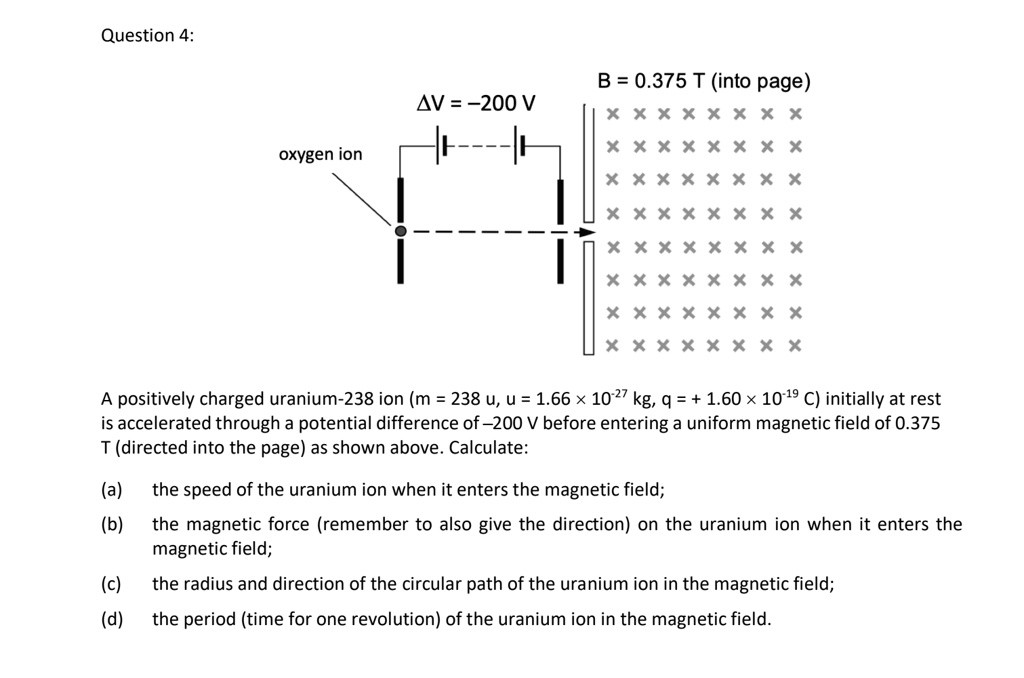 Question 4:
?V = -200 V
oxygen ion
B = 0.375 T (into page)
A positively charged uranium-238 ion (m = 238 u, u = 1.66 !! 10?!!? kg, q = + 1.60 !! 10?!!? C) initially at rest
is accelerated through a potential difference of -200 V before entering a uniform magnetic field of 0.375
T (directed into the page) as shown above. Calculate:
(a) the speed of the uranium ion when it enters the magnetic field;
(b) the magnetic force (remember to also give the direction) on the uranium ion when it enters the
magnetic field;
(c) the radius and direction of the circular path of the uranium ion in the magnetic field;
(d) the period (time for one revolution) of the uranium ion in the magnetic field.