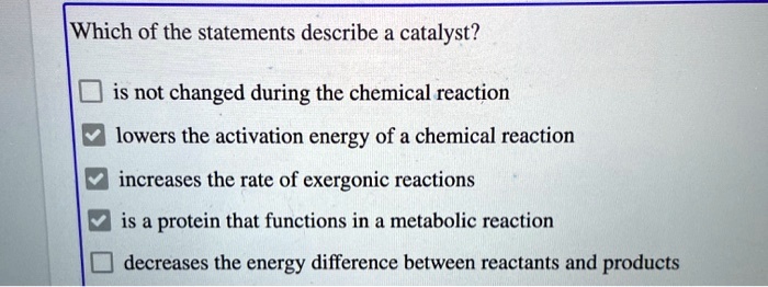 Which of the statements describe a catalyst?
is not changed during the chemical reaction
lowers the activation energy of a chemical reaction
increases the rate of exergonic reactions
is a protein that functions in a metabolic reaction
decreases the energy difference between reactants and products