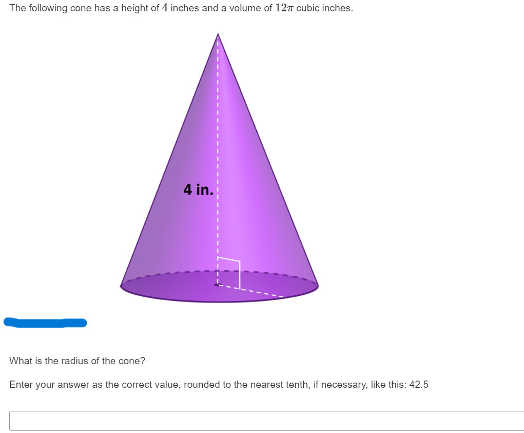 The following cone has a height of 4 inches and a volume of ( 12 pi ) cubic inches.
What is the radius of the cone?
Enter your answer as the correct value, rounded to the nearest tenth, if necessary, like this: ( 42.5 )