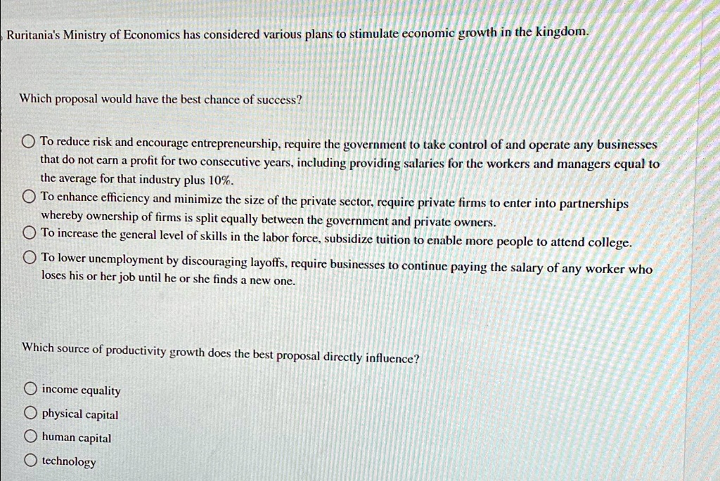 Ruritania's Ministry of Economics has considered various plans to stimulate economic growth in the kingdom.
Which proposal would have the best chance of success?
To reduce risk and encourage entrepreneurship, require the government to take control of and operate any businesses
that do not earn a profit for two consecutive years, including providing salaries for the workers and managers equal to
the average for that industry plus 10%.
To enhance efficiency and minimize the size of the private sector, require private firms to enter into partnerships
whereby ownership of firms is split equally between the government and private owners.
To increase the general level of skills in the labor force, subsidize tuition to enable more people to attend college.
To lower unemployment by discouraging layoffs, require businesses to continue paying the salary of any worker who
loses his or her job until he or she finds a new one.
Which source of productivity growth does the best proposal directly influence?
income equality
physical capital
human capital
technology