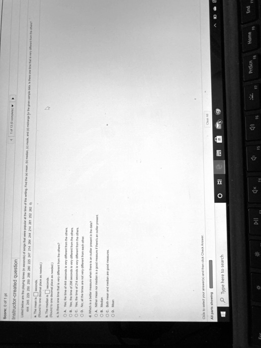 Instructor-created question
Listed below are the playing times (in seconds) of songs that were popular at the time of this writing. Find the (a) mean, (b) median, (c) mode, and (d) midrange for the given sample data. Is there one time that is very different from the others?
444 245 229 250 250 298 280 225 247 214 264 244 214 261 252 202
a. The mean is seconds.
(Round to one decimal place as needed.)
b. The median is seconds.
(Round to one decimal place as needed.)
c. Is there one time that is very different from the others?
A. Yes, the time of 444 seconds is very different from the others.
B. Yes, the time of 298 seconds is very different from the others.
C. Yes, the time of 214 seconds is very different from the others.
D. No; all the times are not very different from each other.
d. Which is a better measure when there is an outlier present in the data?
A. Neither mean nor median is a good measure if there's an outlier present.
B. Median
C. Both mean and median are good measures.
D. Mean