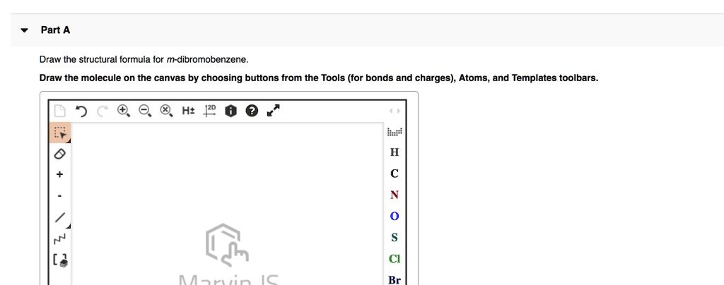 Part A
Draw the structural formula for m-dibromobenzene.
Draw the molecule on the canvas by choosing buttons from the Tools (for bonds and charges), Atoms, and Templates toolbars.