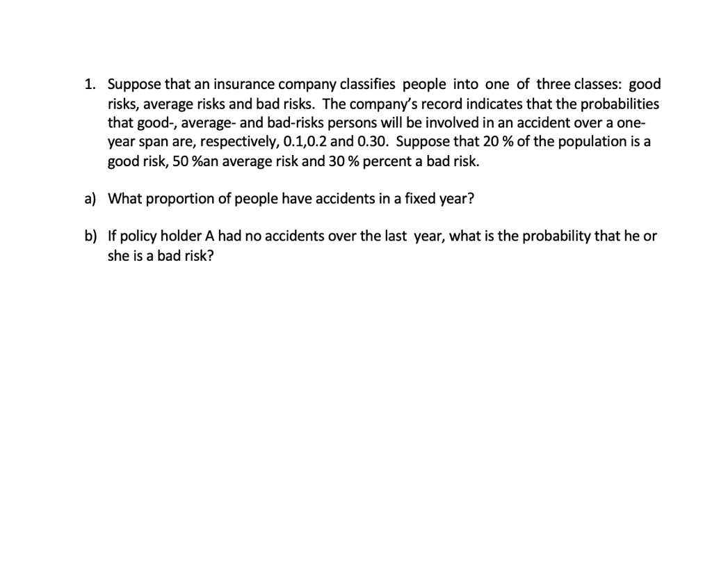 1. Suppose that an insurance company classifies people into one of three classes: good risks, average risks and bad risks. The company's record indicates that the probabilities that good-, average- and bad-risks persons will be involved in an accident over a one-year span are, respectively, 0.1, 0.2 and 0.30. Suppose that 20 % of the population is a good risk, 50 %an average risk and 30 % percent a bad risk.

a) What proportion of people have accidents in a fixed year?

b) If policy holder A had no accidents over the last year, what is the probability that he or she is a bad risk?