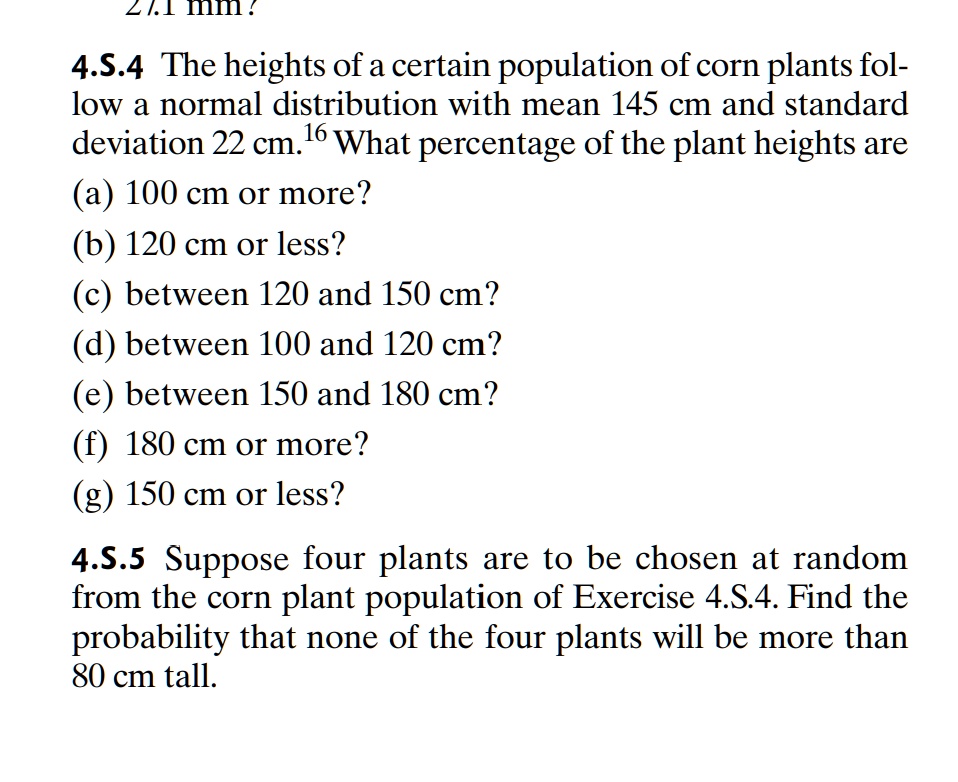 4.S.4 The heights of a certain population of corn plants follow a normal distribution with mean 145 cm and standard deviation 22 cm. What percentage of the plant heights are
(a) 100 cm or more?
(b) 120 cm or less?
(c) between 120 and 150 cm?
(d) between 100 and 120 cm?
(e) between 150 and 180 cm?
(f) 180 cm or more?
(g) 150 cm or less?
4.S.5 Suppose four plants are to be chosen at random from the corn plant population of Exercise 4.S.4. Find the probability that none of the four plants will be more than 80 cm tall.