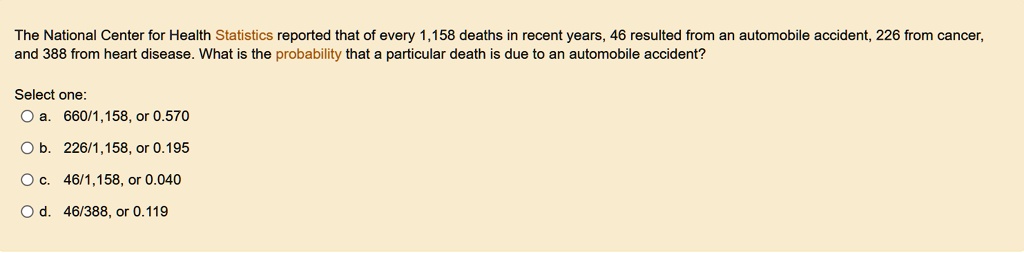 the national center for health statistics reported that of every 1158 deaths in recent years 46 resulted from an automobile accident 226 from cancer and 388 from heart disease what is the pr 72263