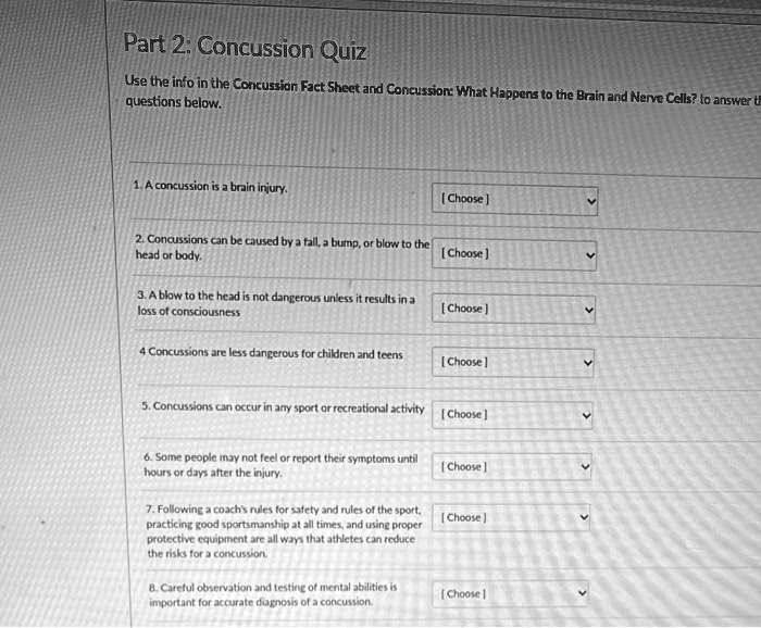 Part 2: Concussion Quiz
Use the info in the Concussion Fact Sheet and Concussion: What Happens to the Brain and Nerve Cells? to answer the questions below.

1. A concussion is a brain injury.
[ Choose ]

2. Concussions can be caused by a fall, a bump, or blow to the head or body.
[ Choose ]

3. A blow to the head is not dangerous unless it results in a loss of consciousness
[ Choose ]

4 Concussions are less dangerous for children and teens
[ Choose ]

5. Concussions can occur in any sport or recreational activity
[ Choose ]

6. Some people may not feel or report their symptoms until hours or days after the injury.
[ Choose ]

7. Following a coach's rules for safety and rules of the sport, practicing good sportsmanship at all times, and using proper protective equipment are all ways that athletes can reduce the risks for a concussion.
[ Choose ]

8. Careful observation and testing of mental abilities is important for accurate diagnosis of a concussion.
[ Choose ]