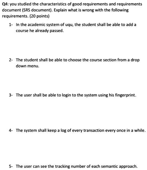 SOLVED: Q4: You studied the characteristics of good requirements and  requirements document (SRS document). Explain what is wrong with the  following requirements. (20 points) 1- In the academic system of UQU, the