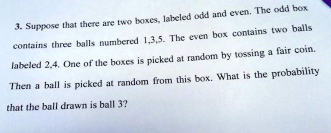 3. Suppose that there are two boxes, labeled odd and even. The odd box contains three balls numbered 1,3,5. The even box contains two balls labeled 2,4. One of the boxes is picked at random by tossing a fair coin. Then a ball is picked at random from this box. What is the probability that the ball drawn is ball 3?
