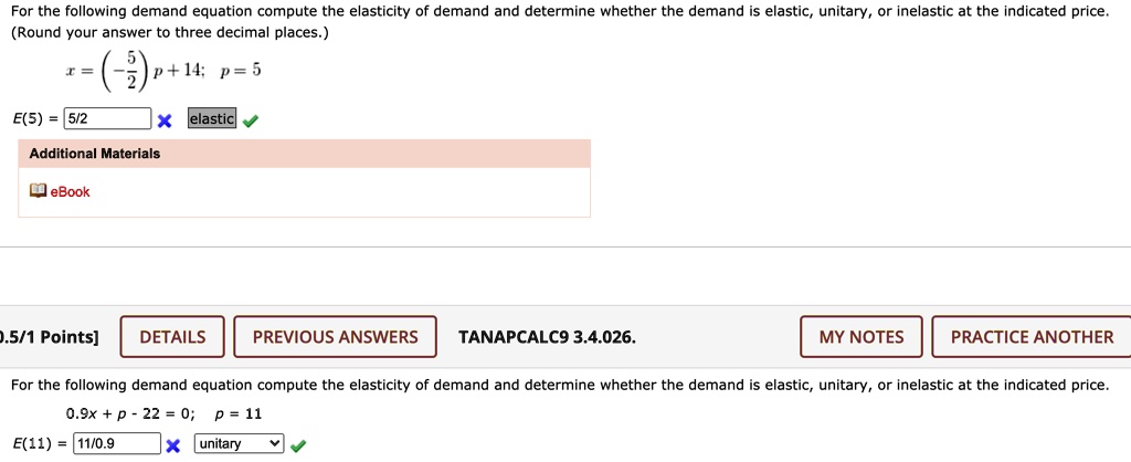 For the following demand equation compute the elasticity of demand and determine whether the demand is elastic, unitary, or inelastic at the indicated price.
(Round your answer to three decimal places.)
x = (-5/2)p + 14; p = 5
E(5) = 5/2
elastic

For the following demand equation compute the elasticity of demand and determine whether the demand is elastic, unitary, or inelastic at the indicated price.
0.9x + p - 22 = 0; p = 11
E(11) = 11/0.9
unitary