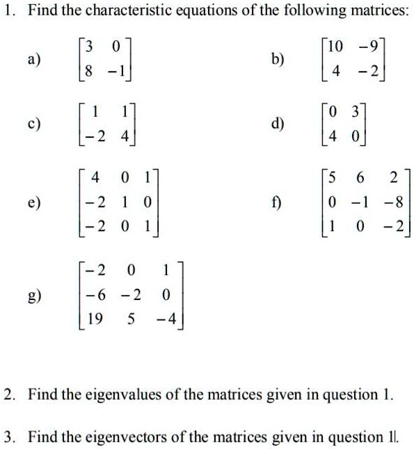 1. Find the characteristic equations of the following matrices:
a) [3 0; 8 -1] b) [10 -9; 4 -2]
c) [1 1; -2 4] d) [0 3; 4 0]
e) [4 0 1; -2 1 0; -2 0 1] f) [5 6 2; 0 -1 -8; 1 0 -2]
g) [-2 0 1; -6 -2 0; 19 5 -4]
2. Find the eigenvalues of the matrices given in question 1.
3. Find the eigenvectors of the matrices given in question 1.