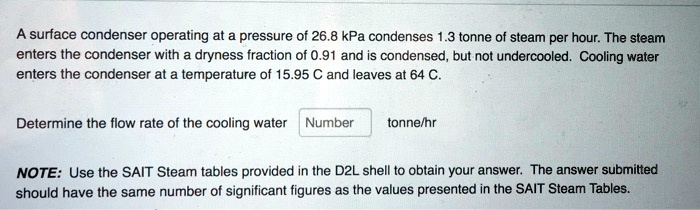 A surface condenser operating at a pressure of 26.8 kPa condenses 1.3 tonne of steam per hour. The steam enters the condenser with a dryness fraction of 0.91 and is condensed, but not undercooled. Cooling water enters the condenser at a temperature of 15.95 C and leaves at 64 C.

Determine the flow rate of the cooling water tonne/hr

NOTE: Use the SAIT Steam tables provided in the D2L shell to obtain your answer. The answer submitted should have the same number of significant figures as the values presented in the SAIT Steam Tables.