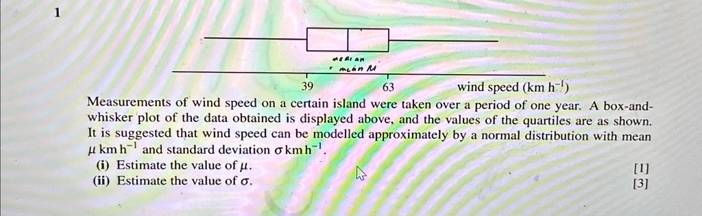1
median
mean M
39
63
wind speed (km h?¹)
Measurements of wind speed on a certain island were taken over a period of one year. A box-and-
whisker plot of the data obtained is displayed above, and the values of the quartiles are as shown.
It is suggested that wind speed can be modelled approximately by a normal distribution with mean
µ km h?¹ and standard deviation ? km h?¹.
(i) Estimate the value of µ.
(ii) Estimate the value of ?.
[1]
[3]