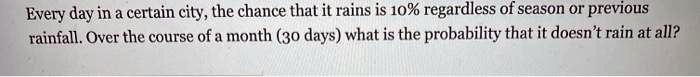 Every day in a certain city, the chance that it rains is 10% regardless of season or previous rainfall. Over the course of a month (30 days) what is the probability that it doesn't rain at all?