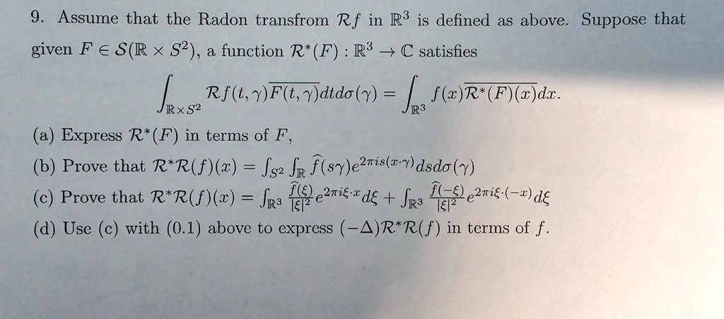 9. Assume that the Radon transform Rf in ℝ^3 is defined as above. Suppose that
given F ∈ S(ℝ× S^2), a function R^*(F) : ℝ^3 →ℂ satisfies
∫ℝ× S^2 Rf(t, γ) F(t, γ) dt dσ(γ) = ∫ℝ^3 f(x) R^*(F)(x) dx.
(a) Express R^*(F) in terms of F,
(b) Prove that R^*R(f)(x) = ∫S^2∫ℝf̂(sγ) e^2π is(x,γ) ds dσ(γ)
(c) Prove that R^*R(f)(x) = ∫ℝ^3(f̂(ξ))/(|ξ|^2) e^2π i ξ· x dξ + ∫ℝ^3(f̂(-ξ))/(|ξ|^2) e^-2π i ξ· x dξ
(d) Use (c) with (0.1) above to express (-Δ)R^*R(f) in terms of f.