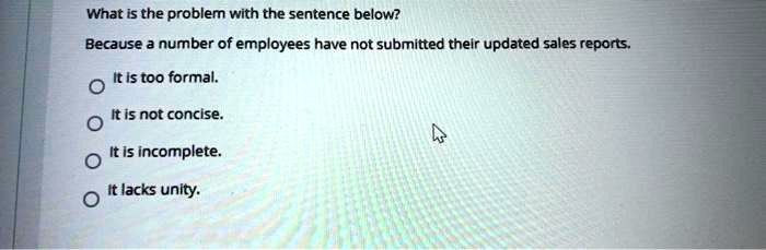 What is the problem with the sentence below?
Because a number of employees have not submitted their updated sales reports.
It is too formal.
It is not concise.
It is incomplete.
It lacks unity.