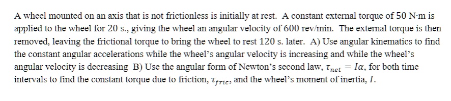 A wheel mounted on an axis that is not frictionless is initially at rest. A constant external torque of 50 N·m is applied to the wheel for 20 s., giving the wheel an angular velocity of 600 rev/min. The external torque is then removed, leaving the frictional torque to bring the wheel to rest 120 s. later. A) Use angular kinematics to find the constant angular accelerations while the wheel’s angular velocity is increasing and while the wheel’s angular velocity is decreasing. B) Use the angular form of Newton’s second law, ?net = I?, for both time intervals to find the constant torque due to friction, ?fric, and the wheel’s moment of inertia, I.