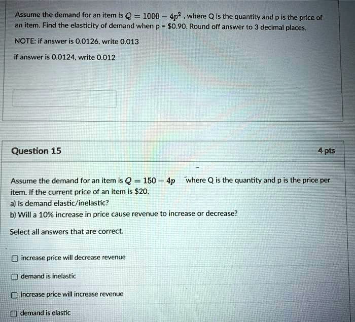 Assume the demand for an item is Q = 1000 - 4p^2 , where Q is the quantity and p is the price of an item. Find the elasticity of demand when p = 0.90. Round off answer to 3 decimal places. 

NOTE: if answer is 0.0126, write 0.013
if answer is 0.0124, write 0.012

Question 15 4 pts
Assume the demand for an item is Q = 150 - 4p where Q is the quantity and p is the price per item. If the current price of an item is20,
a) Is demand elastic/inelastic?
b) Will a 10% increase in price cause revenue to increase or decrease?
Select all answers that are correct.
increase price will decrease revenue
demand is inelastic
increase price will increase revenue
demand is elastic