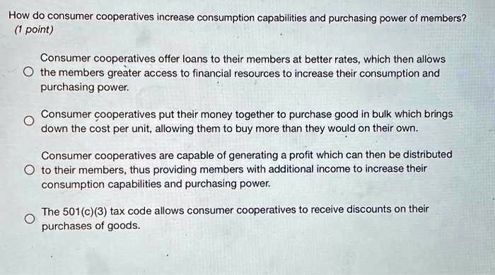 How do consumer cooperatives increase consumption capabilities and purchasing power of members?
Consumer cooperatives offer loans to their members at better rates, which then allows the members greater access to financial resources to increase their consumption and purchasing power.
Consumer cooperatives put their money together to purchase good in bulk which brings down the cost per unit, allowing them to buy more than they would on their own.
Consumer cooperatives are capable of generating a profit which can then be distributed to their members, thus providing members with additional income to increase their consumption capabilities and purchasing power.
The 501(c)(3) tax code allows consumer cooperatives to receive discounts on their purchases of goods.