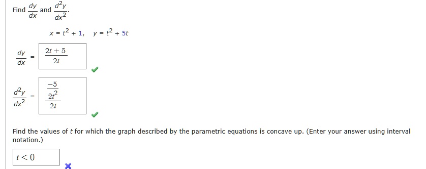 Find (dy)/(dx) and (d^2y)/(dx^2).

x = t^2 + 1, y = t^2 + 5t

(dy)/(dx) = (2t + 5)/(2t)

(d^2y)/(dx^2) = (-5)/(2t^2)

Find the values of t for which the graph described by the parametric equations is concave up. (Enter your answer using interval notation.)

t < 0