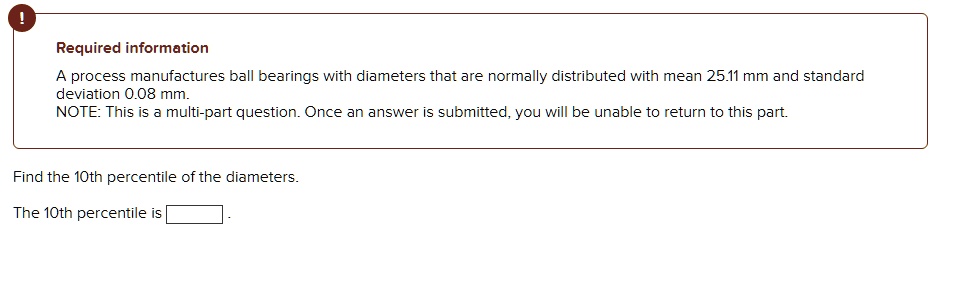Required information

A process manufactures ball bearings with diameters that are normally distributed with mean 25.11 mm and standard deviation 0.08 mm.
NOTE: This is a multi-part question. Once an answer is submitted, you will be unable to return to this part.

Find the 10th percentile of the diameters.

The 10th percentile is .