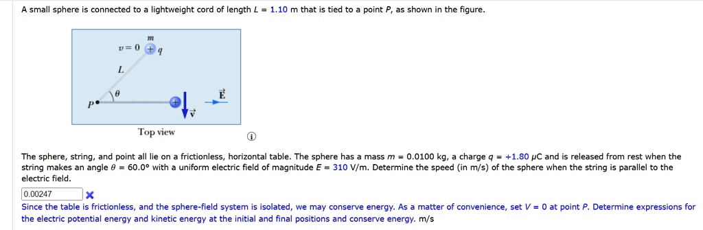 A small sphere is connected to a lightweight cord of length L = 1.10  m that is tied to a point P, as shown in the figure.

The sphere, string, and point all lie on a frictionless, horizontal table. The sphere has a mass m = 0.0100  kg, a charge q = +1.80 μC and is released from rest when the
string makes an angle θ = 60.0^∘ with a uniform electric field of magnitude E = 310  V/m. Determine the speed (in m/s) of the sphere when the string is parallel to the
electric field.

Since the table is frictionless, and the sphere-field system is isolated, we may conserve energy. As a matter of convenience, set V = 0 at point P. Determine expressions for
the electric potential energy and kinetic energy at the initial and final positions and conserve energy. m/s